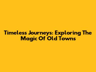 Timeless Journeys: Exploring The Magic Of Old Towns