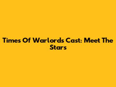 Times Of Warlords Cast: Meet The Stars