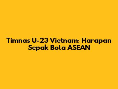 Timnas U-23 Vietnam: Harapan Sepak Bola ASEAN