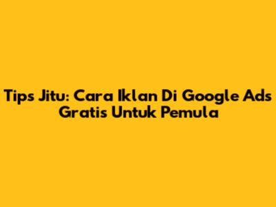 Tips Jitu: Cara Iklan Di Google Ads Gratis Untuk Pemula
