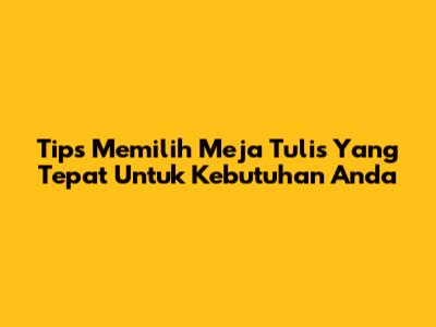 Tips Memilih Meja Tulis Yang Tepat Untuk Kebutuhan Anda