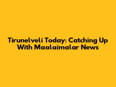 Tirunelveli Today: Catching Up With Maalaimalar News