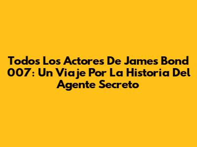 Todos Los Actores De James Bond 007: Un Viaje Por La Historia Del Agente Secreto