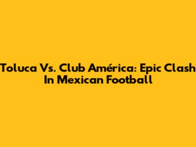 Toluca Vs. Club América: Epic Clash In Mexican Football
