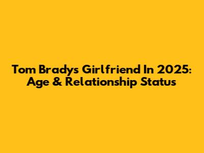 Tom Brady's Girlfriend In 2025: Age & Relationship Status