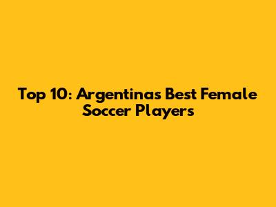 Top 10: Argentina's Best Female Soccer Players