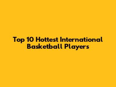Top 10 Hottest International Basketball Players