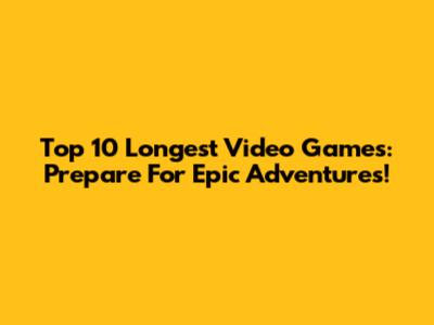 Top 10 Longest Video Games: Prepare For Epic Adventures!