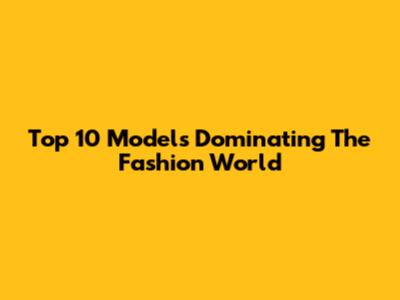 Top 10 Models Dominating The Fashion World