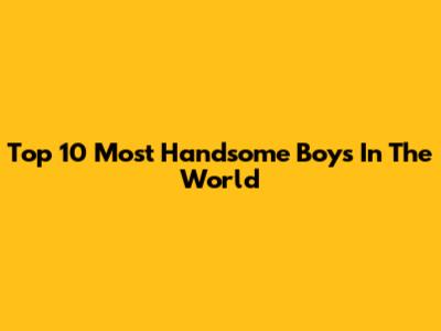 Top 10 Most Handsome Boys In The World