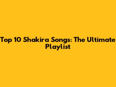 Top 10 Shakira Songs: The Ultimate Playlist