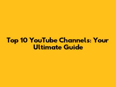 Top 10 YouTube Channels: Your Ultimate Guide