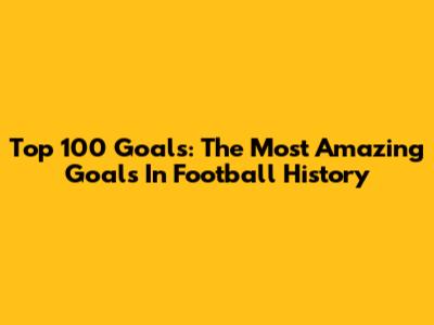 Top 100 Goals: The Most Amazing Goals In Football History