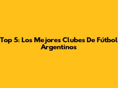 Top 5: Los Mejores Clubes De Fútbol Argentinos