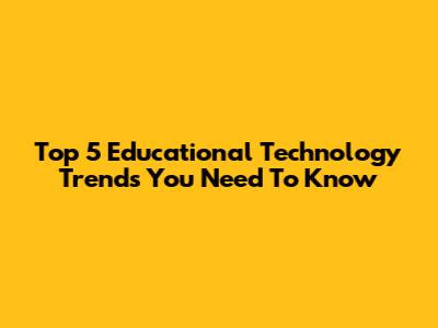 Top 5 Educational Technology Trends You Need To Know