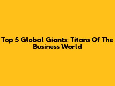Top 5 Global Giants: Titans Of The Business World