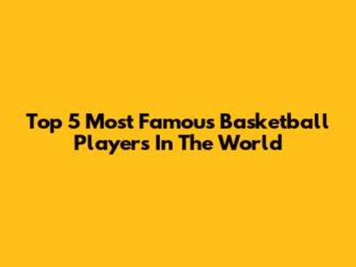 Top 5 Most Famous Basketball Players In The World
