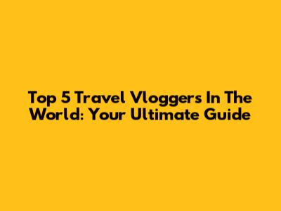 Top 5 Travel Vloggers In The World: Your Ultimate Guide