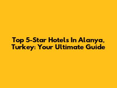 Top 5-Star Hotels In Alanya, Turkey: Your Ultimate Guide