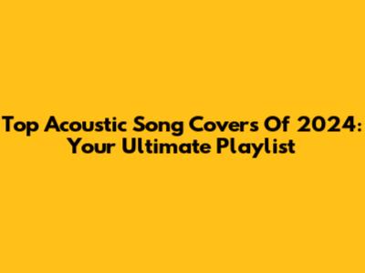 Top Acoustic Song Covers Of 2024: Your Ultimate Playlist