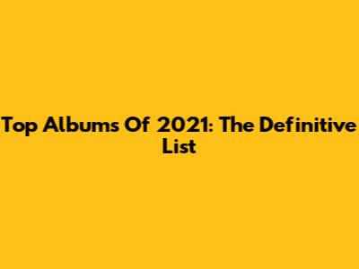 Top Albums Of 2021: The Definitive List
