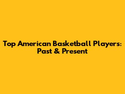 Top American Basketball Players: Past & Present