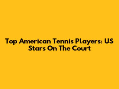 Top American Tennis Players: US Stars On The Court
