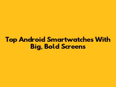 Top Android Smartwatches With Big, Bold Screens