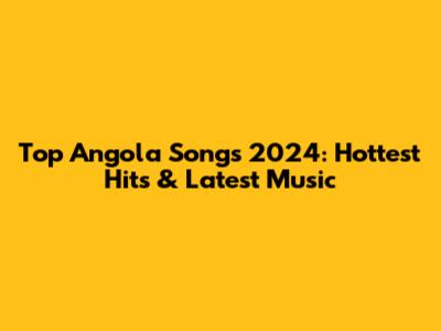 Top Angola Songs 2024: Hottest Hits & Latest Music