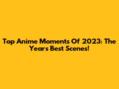 Top Anime Moments Of 2023: The Year's Best Scenes!