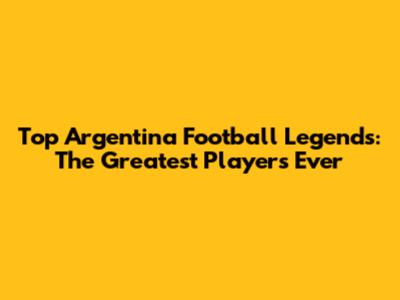 Top Argentina Football Legends: The Greatest Players Ever