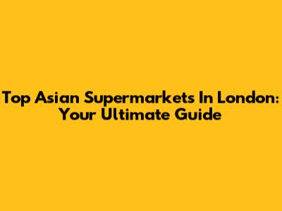 Top Asian Supermarkets In London: Your Ultimate Guide