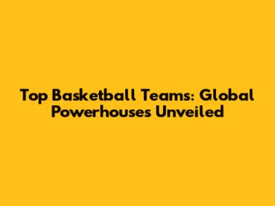 Top Basketball Teams: Global Powerhouses Unveiled