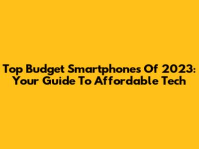 Top Budget Smartphones Of 2023: Your Guide To Affordable Tech
