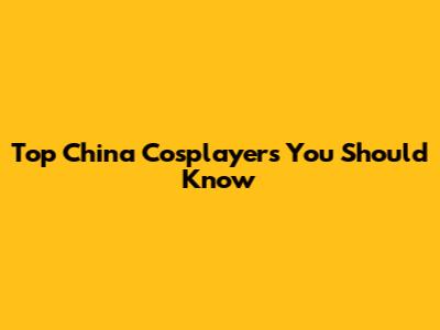 Top China Cosplayers You Should Know