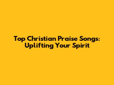 Top Christian Praise Songs: Uplifting Your Spirit