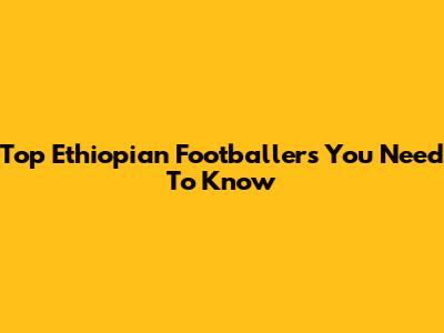 Top Ethiopian Footballers You Need To Know