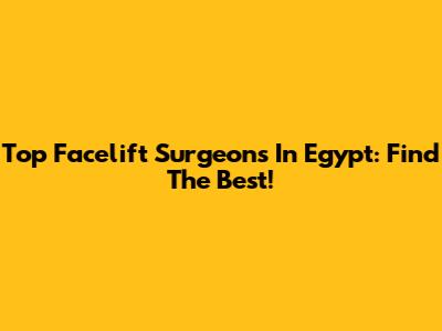 Top Facelift Surgeons In Egypt: Find The Best!