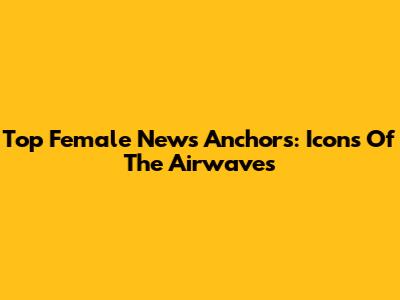 Top Female News Anchors: Icons Of The Airwaves