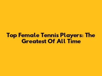Top Female Tennis Players: The Greatest Of All Time