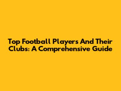 Top Football Players And Their Clubs: A Comprehensive Guide