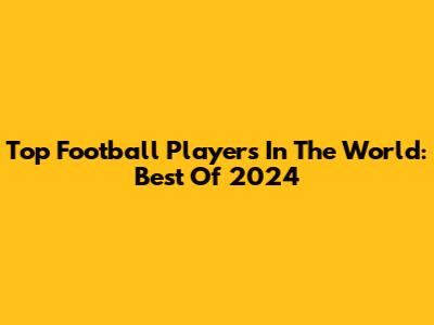 Top Football Players In The World: Best Of 2024