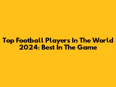 Top Football Players In The World 2024: Best In The Game