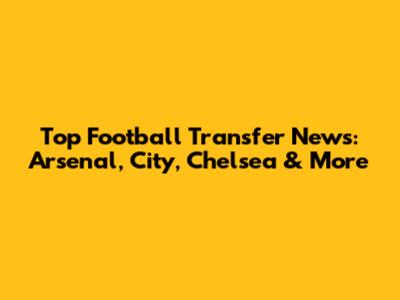 Top Football Transfer News: Arsenal, City, Chelsea & More