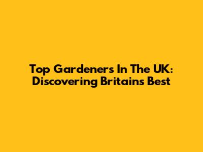 Top Gardeners In The UK: Discovering Britain's Best