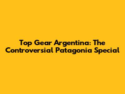 Top Gear Argentina: The Controversial Patagonia Special
