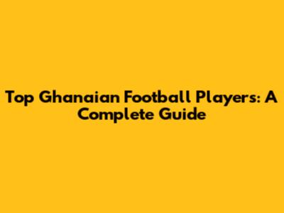 Top Ghanaian Football Players: A Complete Guide