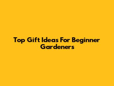 Top Gift Ideas For Beginner Gardeners