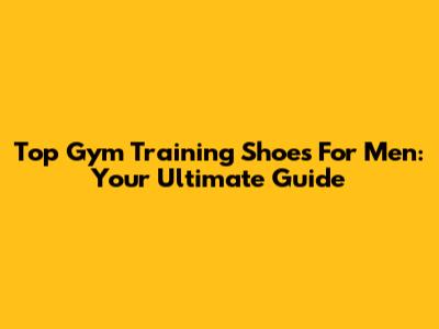 Top Gym Training Shoes For Men: Your Ultimate Guide