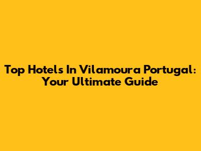 Top Hotels In Vilamoura Portugal: Your Ultimate Guide